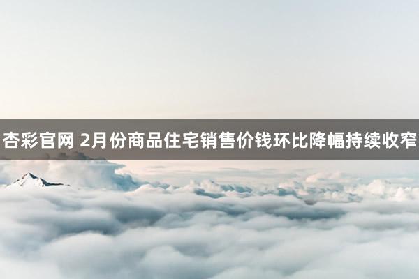 杏彩官网 2月份商品住宅销售价钱环比降幅持续收窄