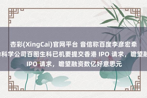 杏彩(XingCai)官网平台 音信称百度李彦宏牵头斥地的 AI 生命科学公司百图生科已机要提交香港 IPO 请求,瞻望融资数亿好意思元