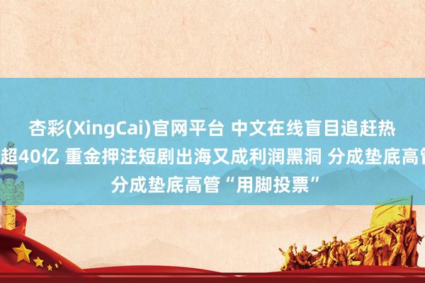 杏彩(XingCai)官网平台 中文在线盲目追赶热门八年净亏空超40亿 重金押注短剧出海又成利润黑洞 分成垫底高管“用脚投票”