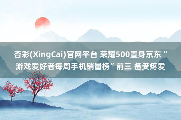 杏彩(XingCai)官网平台 荣耀500置身京东“游戏爱好者每周手机销量榜”前三 备受疼爱
