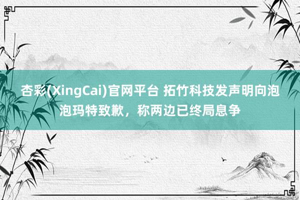 杏彩(XingCai)官网平台 拓竹科技发声明向泡泡玛特致歉，称两边已终局息争