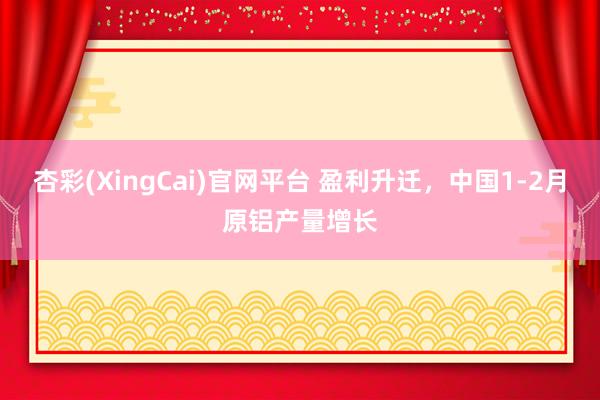 杏彩(XingCai)官网平台 盈利升迁，中国1-2月原铝产量增长