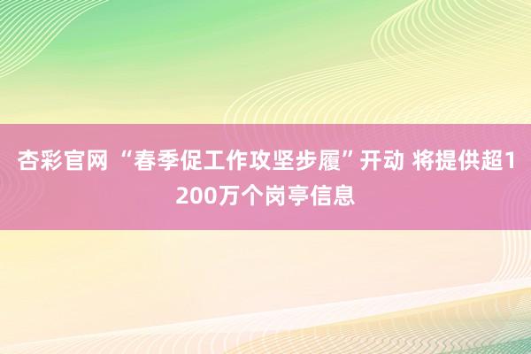 杏彩官网 “春季促工作攻坚步履”开动 将提供超1200万个岗亭信息