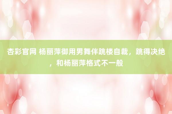杏彩官网 杨丽萍御用男舞伴跳楼自裁，跳得决绝，和杨丽萍格式不一般