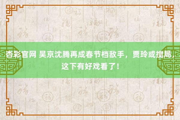 杏彩官网 吴京沈腾再成春节档敌手，贾玲或搅局，这下有好戏看了！