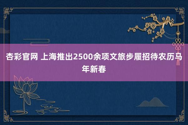 杏彩官网 上海推出2500余项文旅步履招待农历马年新春