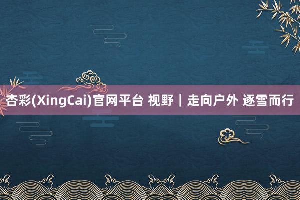 杏彩(XingCai)官网平台 视野｜走向户外 逐雪而行