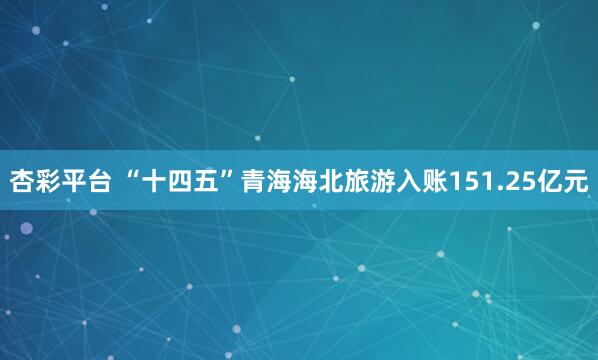 杏彩平台 “十四五”青海海北旅游入账151.25亿元