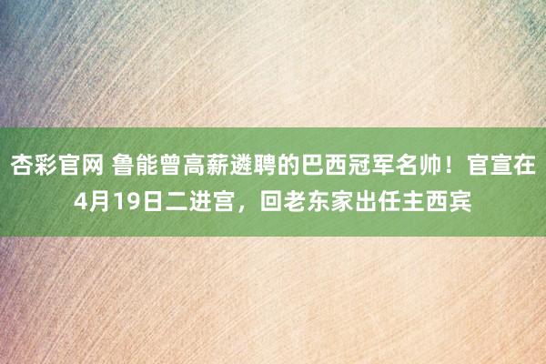 杏彩官网 鲁能曾高薪遴聘的巴西冠军名帅！官宣在4月19日二进宫，回老东家出任主西宾