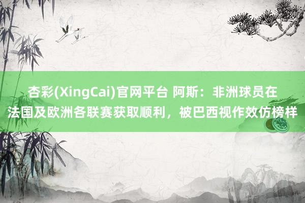 杏彩(XingCai)官网平台 阿斯：非洲球员在法国及欧洲各联赛获取顺利，被巴西视作效仿榜样
