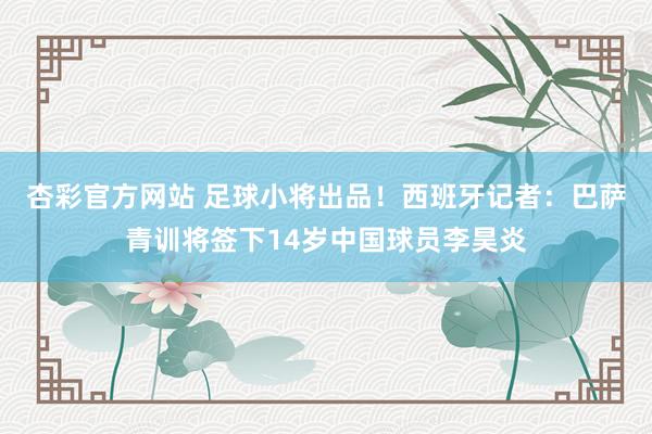 杏彩官方网站 足球小将出品！西班牙记者：巴萨青训将签下14岁中国球员李昊炎