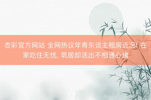 杏彩官方网站 全网热议年青东谈主租房近况! 在家吃住无忧， 茕居却活出不相通心绪