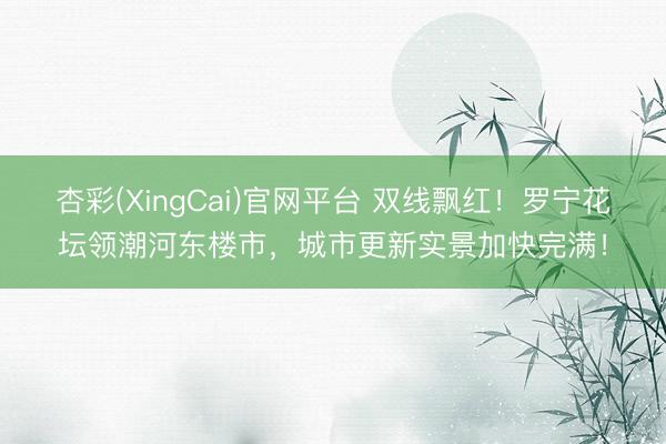 杏彩(XingCai)官网平台 双线飘红！罗宁花坛领潮河东楼市，城市更新实景加快完满！