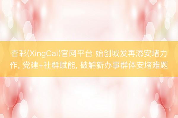 杏彩(XingCai)官网平台 始创城发再添安堵力作， 党建+社群赋能， 破解新办事群体安堵难题