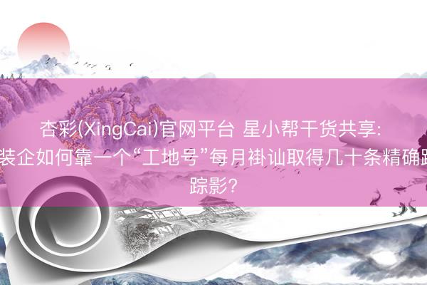 杏彩(XingCai)官网平台 星小帮干货共享: 区域装企如何靠一个“工地号”每月褂讪取得几十条精确踪影?