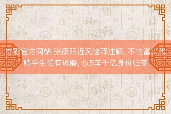 杏彩官方网站 张康阳近况诠释注解， 不怕富二代躺平生怕有琢磨， 仅5年千亿身价归零