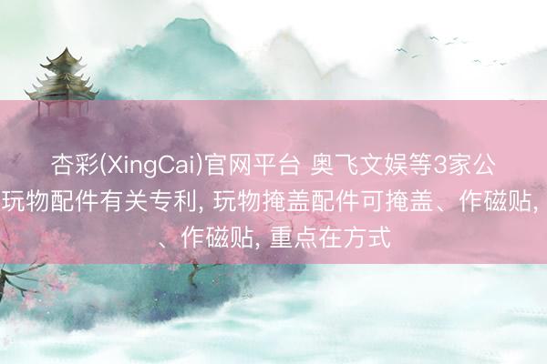 杏彩(XingCai)官网平台 奥飞文娱等3家公司共同获取玩物配件有关专利， 玩物掩盖配件可掩盖、作磁贴， 重点在方式