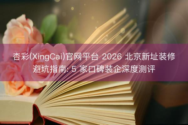 杏彩(XingCai)官网平台 2026 北京新址装修避坑指南: 5 家口碑装企深度测评