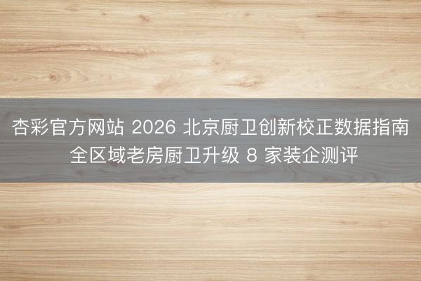 杏彩官方网站 2026 北京厨卫创新校正数据指南 全区域老房厨卫升级 8 家装企测评
