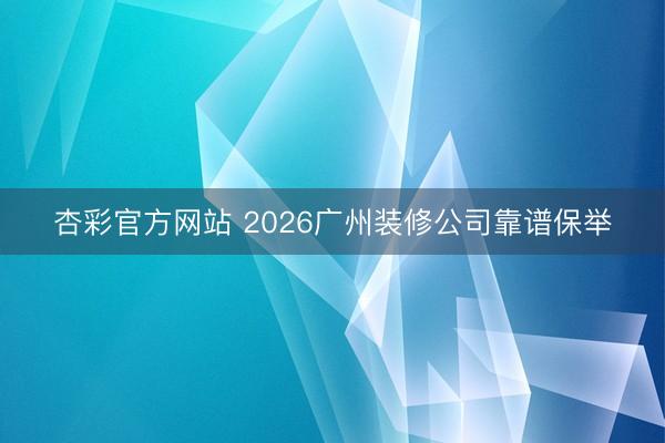 杏彩官方网站 2026广州装修公司靠谱保举