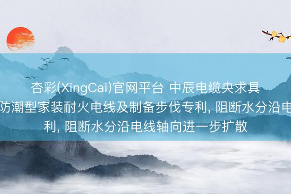 杏彩(XingCai)官网平台 中辰电缆央求具有纵向阻水功能的防潮型家装耐火电线及制备步伐专利， 阻断水分沿电线轴向进一步扩散