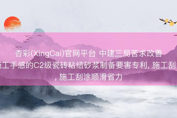 杏彩(XingCai)官网平台 中建三局苦求改善抗垂挂与施工手感的C2级瓷砖粘结砂浆制备要害专利， 施工刮涂顺滑省力