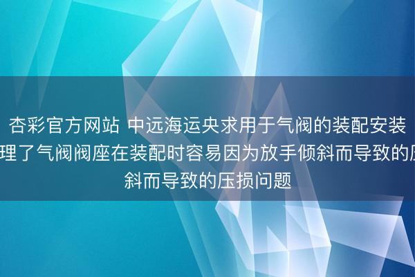 杏彩官方网站 中远海运央求用于气阀的装配安装专利， 处理了气阀阀座在装配时容易因为放手倾斜而导致的压损问题