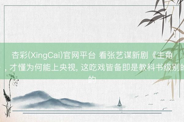 杏彩(XingCai)官网平台 看张艺谋新剧《主角》， 才懂为何能上央视， 这吃戏皆备即是教科书级别的