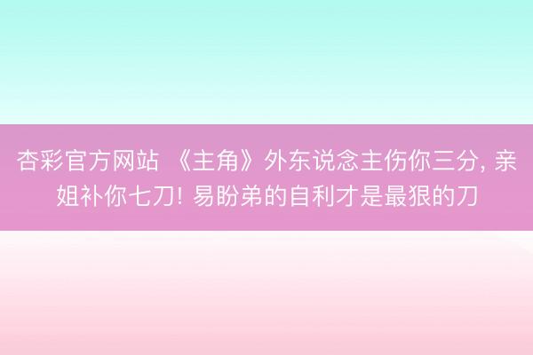 杏彩官方网站 《主角》外东说念主伤你三分， 亲姐补你七刀! 易盼弟的自利才是最狠的刀