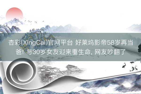 杏彩(XingCai)官网平台 好莱坞影帝58岁再当爸! 与30岁女友迎来重生命， 网友吵翻了