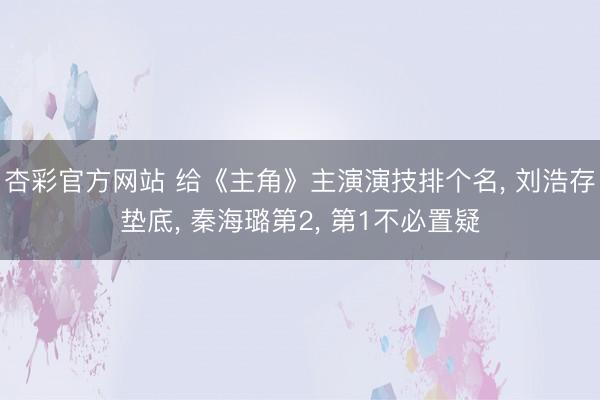 杏彩官方网站 给《主角》主演演技排个名， 刘浩存垫底， 秦海璐第2， 第1不必置疑