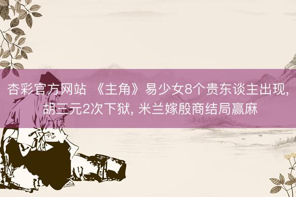 杏彩官方网站 《主角》易少女8个贵东谈主出现， 胡三元2次下狱， 米兰嫁殷商结局赢麻