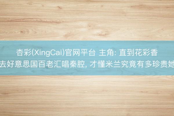 杏彩(XingCai)官网平台 主角: 直到花彩香去好意思国百老汇唱秦腔， 才懂米兰究竟有多珍贵她