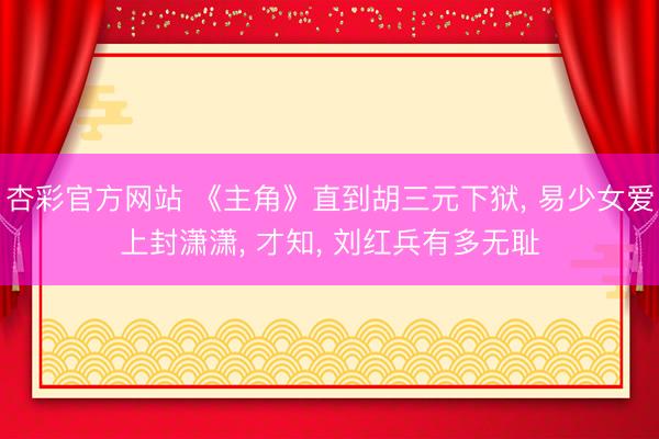 杏彩官方网站 《主角》直到胡三元下狱， 易少女爱上封潇潇， 才知， 刘红兵有多无耻