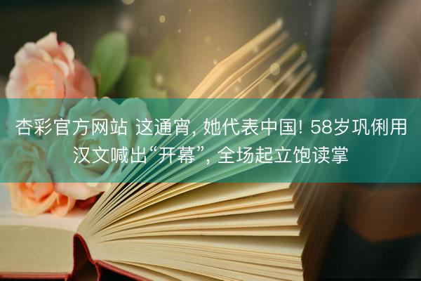 杏彩官方网站 这通宵， 她代表中国! 58岁巩俐用汉文喊出“开幕”， 全场起立饱读掌