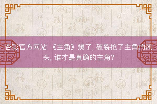 杏彩官方网站 《主角》爆了， 破裂抢了主角的风头， 谁才是真确的主角?