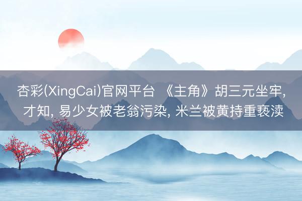 杏彩(XingCai)官网平台 《主角》胡三元坐牢, 才知, 易少女被老翁污染, 米兰被黄持重亵渎