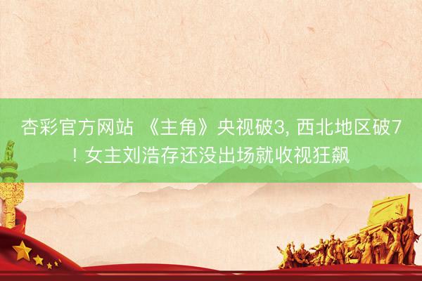 杏彩官方网站 《主角》央视破3， 西北地区破7! 女主刘浩存还没出场就收视狂飙