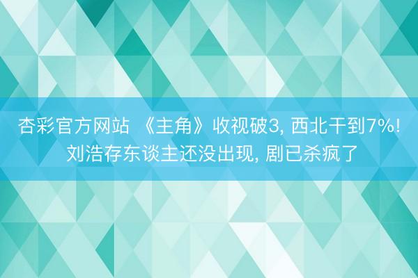 杏彩官方网站 《主角》收视破3， 西北干到7%! 刘浩存东谈主还没出现， 剧已杀疯了