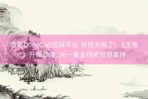 杏彩(XingCai)官网平台 收视杀疯了! 《主角》开播即爆, 央一黄金档被狠狠拿持