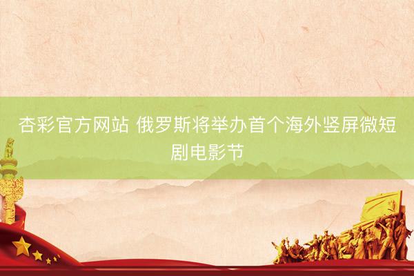 杏彩官方网站 俄罗斯将举办首个海外竖屏微短剧电影节