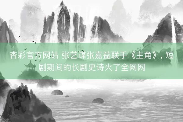 杏彩官方网站 张艺谋张嘉益联手《主角》， 短剧期间的长剧史诗火了全网网