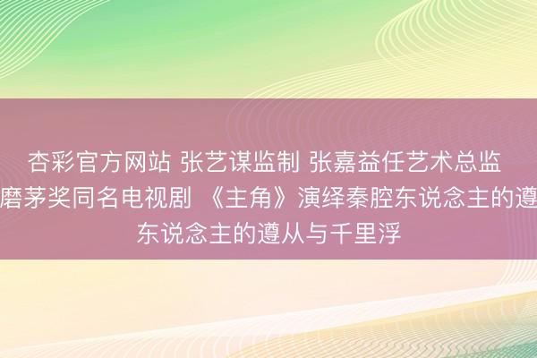 杏彩官方网站 张艺谋监制 张嘉益任艺术总监 八年匠心打磨茅奖同名电视剧 《主角》演绎秦腔东说念主的遵从与千里浮