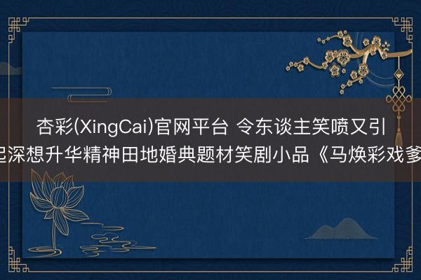 杏彩(XingCai)官网平台 令东谈主笑喷又引起深想升华精神田地婚典题材笑剧小品《马焕彩戏爹》