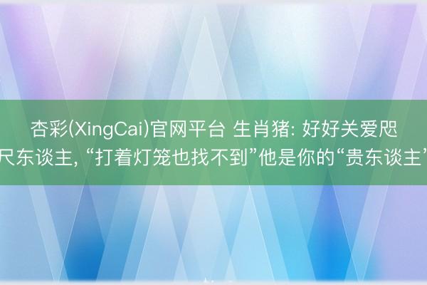 杏彩(XingCai)官网平台 生肖猪: 好好关爱咫尺东谈主， “打着灯笼也找不到”他是你的“贵东谈主”