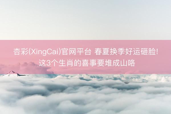 杏彩(XingCai)官网平台 春夏换季好运砸脸! 这3个生肖的喜事要堆成山咯