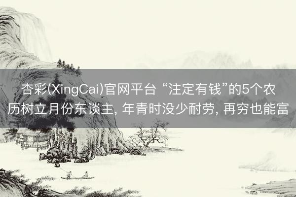杏彩(XingCai)官网平台 “注定有钱”的5个农历树立月份东谈主， 年青时没少耐劳， 再穷也能富