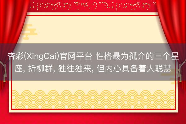 杏彩(XingCai)官网平台 性格最为孤介的三个星座, 折柳群, 独往独来, 但内心具备着大聪慧