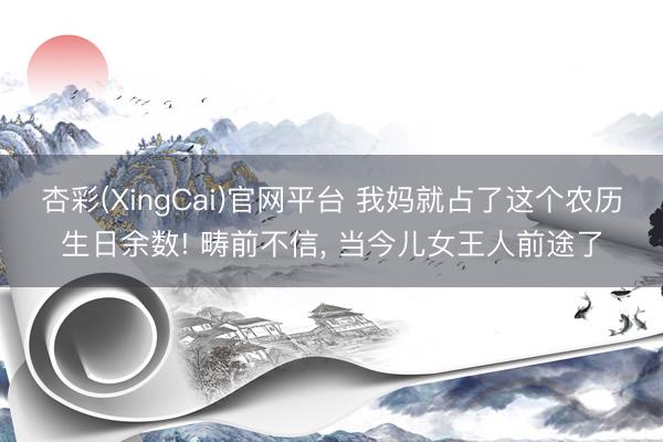 杏彩(XingCai)官网平台 我妈就占了这个农历生日余数! 畴前不信， 当今儿女王人前途了