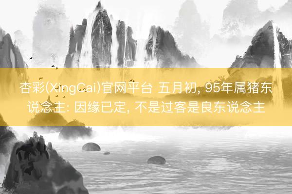 杏彩(XingCai)官网平台 五月初， 95年属猪东说念主: 因缘已定， 不是过客是良东说念主